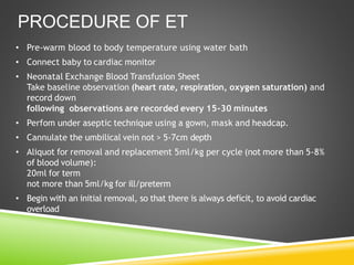 • Pre-warm blood to body temperature using water bath
• Connect baby to cardiac monitor
• Neonatal Exchange Blood Transfusion Sheet
Take baseline observation (heart rate, respiration, oxygen saturation) and
record down
following observations are recorded every 15-30 minutes
• Perfom under aseptic technique using a gown, mask and headcap.
• Cannulate the umbilical vein not > 5-7cm depth
• Aliquot for removal and replacement 5ml/kg per cycle (not more than 5-8%
of blood volume):
20ml for term
not more than 5ml/kg for ill/preterm
• Begin with an initial removal, so that there is always deficit, to avoid cardiac
overload
PROCEDURE OF ET
 