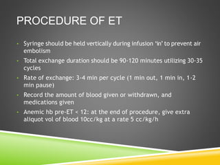 PROCEDURE OF ET
• Syringe should be held vertically during infusion ‘in’ to prevent air
embolism
• Total exchange duration should be 90-120 minutes utilizing 30-35
cycles
• Rate of exchange: 3-4 min per cycle (1 min out, 1 min in, 1-2
min pause)
• Record the amount of blood given or withdrawn, and
medications given
• Anemic hb pre-ET < 12: at the end of procedure, give extra
aliquot vol of blood 10cc/kg at a rate 5 cc/kg/h
 