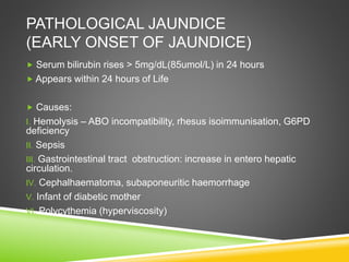 PATHOLOGICAL JAUNDICE
(EARLY ONSET OF JAUNDICE)
 Serum bilirubin rises > 5mg/dL(85umol/L) in 24 hours
 Appears within 24 hours of Life
 Causes:
I. Hemolysis – ABO incompatibility, rhesus isoimmunisation, G6PD
deficiency
II. Sepsis
III. Gastrointestinal tract obstruction: increase in entero hepatic
circulation.
IV. Cephalhaematoma, subaponeuritic haemorrhage
V. Infant of diabetic mother
VI. Polycythemia (hyperviscosity)
 