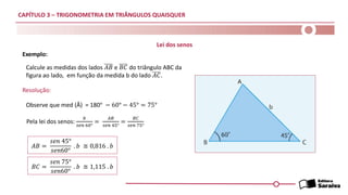 CAPÍTULO 3 – TRIGONOMETRIA EM TRIÂNGULOS QUAISQUER
Exemplo:
Resolução:
Calcule as medidas dos lados 𝐴𝐵 e 𝐵𝐶 do triângulo ABC da
figura ao lado, em função da medida b do lado 𝐴𝐶.
Observe que med (Â) = 180° − 60° − 45° = 75°
Pela lei dos senos:
𝑏
𝑠𝑒𝑛 60°
=
𝐴𝐵
𝑠𝑒𝑛 45°
=
𝐵𝐶
𝑠𝑒𝑛 75°
𝐴𝐵 =
𝑠𝑒𝑛 45°
𝑠𝑒𝑛60°
. 𝑏 ≅ 0,816 . 𝑏
𝐵𝐶 =
𝑠𝑒𝑛 75°
𝑠𝑒𝑛60°
. 𝑏 ≅ 1,115 . 𝑏
Lei dos senos
 