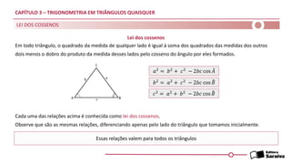 CAPÍTULO 3 – TRIGONOMETRIA EM TRIÂNGULOS QUAISQUER
Em todo triângulo, o quadrado da medida de qualquer lado é igual à soma dos quadrados das medidas dos outros
dois menos o dobro do produto da medida desses lados pelo cosseno do ângulo por eles formados.
LEI DOS COSSENOS
Cada uma das relações acima é conhecida como lei dos cossenos.
Observe que são as mesmas relações, diferenciando apenas pelo lado do triângulo que tomamos inicialmente.
Essas relações valem para todos os triângulos
𝑎2
= 𝑏2
+ 𝑐2
− 2𝑏𝑐 cos መ
𝐴
𝑏2
= 𝑎2
+ 𝑐2
− 2𝑏𝑐 cos ෠
𝐵
𝑐2 = 𝑎2 + 𝑏2 − 2𝑏𝑐 cos ෠
𝐵
Lei dos cossenos
 