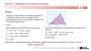 CAPÍTULO 3 – TRIGONOMETRIA EM TRIÂNGULOS QUAISQUER
Exemplo:
Solução:
Na figura ao lado, determine a medida do ângulo A e
a medida do vértice b. Nesse exemplo haverá a
necessidade do uso de uma calculadora científica e de
uma tabela trigonométrica.
Determinando a medida 𝐴𝐶 pela lei dos cossenos:
𝑏2 = 82 + 102 − 2 . 8 .10 . cos 50°
𝑏2 = 164 + 100 − 160. cos 50°
𝑏2 = 164 + 100 − 160.0,64279
Novamente aplicando a lei dos cossenos para determinar o
vértice A.
𝑏2 ≅ 7,82
82
= 102
+ 7,822
− 2 . 10 .7,82 . cos Â
64 = 161,1524 − 156,4. cos Â
cos Â ≅ 0,62
Consultando a tabela trigonométrica, encontramos o ângulo cujo cosseno é mais próximo de 0,62,no caso, 52°.
Assim: med (Â) ≅ 52°
 