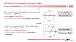 CAPÍTULO 2 – RAZÕES TRIGONOMÉTRICAS NA CIRCUNFERÊNCIA
Seja P um ponto da circunferência trigonométrica, imagem
de um número real α, 0 ≤ α ≤ 2π.
Cosseno de α é a abscissa do ponto P.
Eixo dos cossenos → eixo horizontal da circunferência
trigonométrica.
sen α = ordenada de P
cos α = abscissa de P
RAZÕES TRIGONOMÉTRICAS
Seno
Seja P um ponto da circunferência trigonométrica, imagem de
um número real α, 0 ≤ α ≤ 2π.
Seno de α é a ordenada do ponto P.
Eixo dos senos → eixo vertical da circunferência trigonométrica
sen α = med (OP′)
Cosseno
cos α = med (OP′)
 