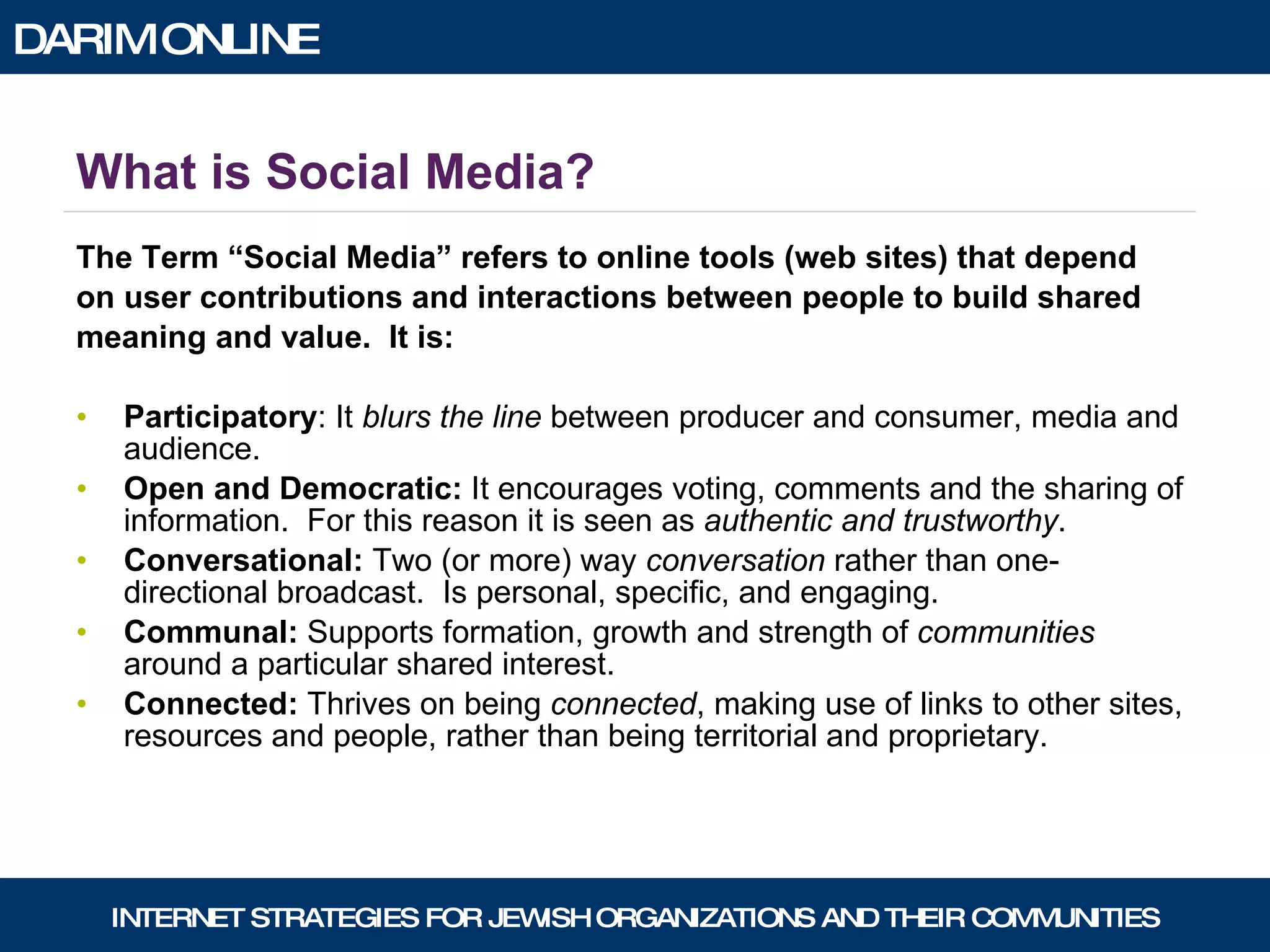 What is Social Media? The Term “Social Media” refers to online tools (web sites) that depend  on user contributions and interactions between people to build shared  meaning and value.  It is: Participatory : It  blurs the line  between producer and consumer, media and audience.  Open and Democratic:  It encourages voting, comments and the sharing of information.  For this reason it is seen as  authentic and trustworthy . Conversational:  Two (or more) way  conversation  rather than one-directional broadcast.  Is personal, specific, and engaging. Communal:  Supports formation, growth and strength of  communities  around a particular shared interest. Connected:  Thrives on being  connected , making use of links to other sites, resources and people, rather than being territorial and proprietary. 