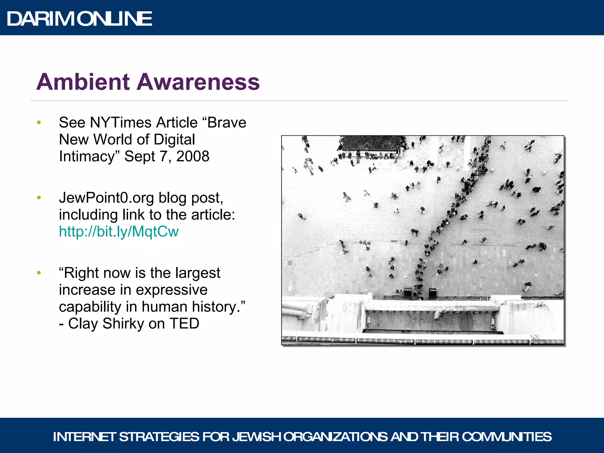 Ambient Awareness See NYTimes Article “Brave New World of Digital Intimacy” Sept 7, 2008 JewPoint0.org blog post, including link to the article:  http://bit.ly/MqtCw “ Right now is the largest increase in expressive capability in human history.” - Clay Shirky on TED 