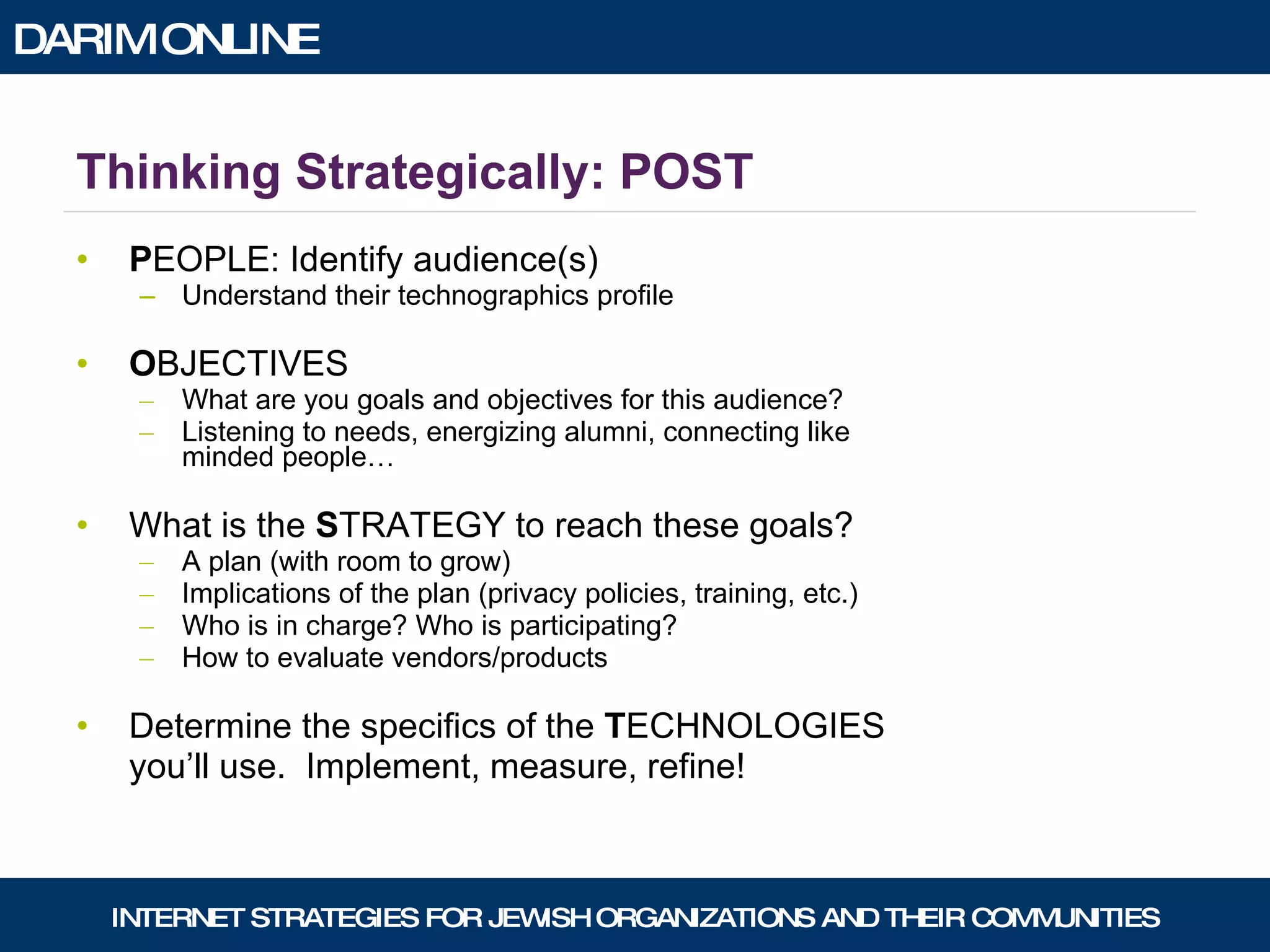 Thinking Strategically: POST P EOPLE: Identify audience(s) Understand their technographics profile O BJECTIVES What are you goals and objectives for this audience? Listening to needs, energizing alumni, connecting like minded people… What is the  S TRATEGY to reach these goals?  A plan (with room to grow) Implications of the plan (privacy policies, training, etc.) Who is in charge? Who is participating? How to evaluate vendors/products Determine the specifics of the  T ECHNOLOGIES you’ll use.  Implement, measure, refine! 