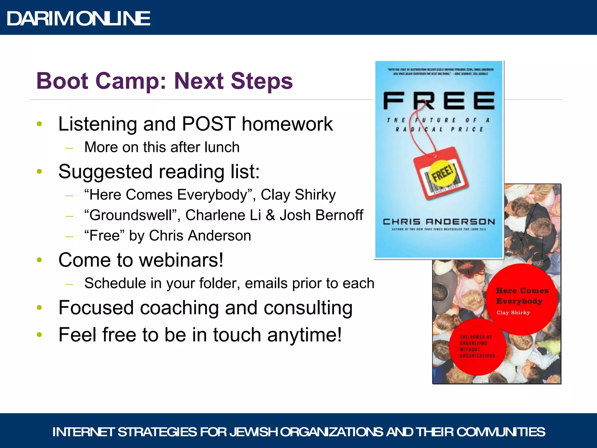 Boot Camp: Next Steps Listening and POST homework More on this after lunch Suggested reading list: “ Here Comes Everybody”, Clay Shirky “ Groundswell”, Charlene Li & Josh Bernoff “ Free” by Chris Anderson Come to webinars! Schedule in your folder, emails prior to each Focused coaching and consulting Feel free to be in touch anytime! 