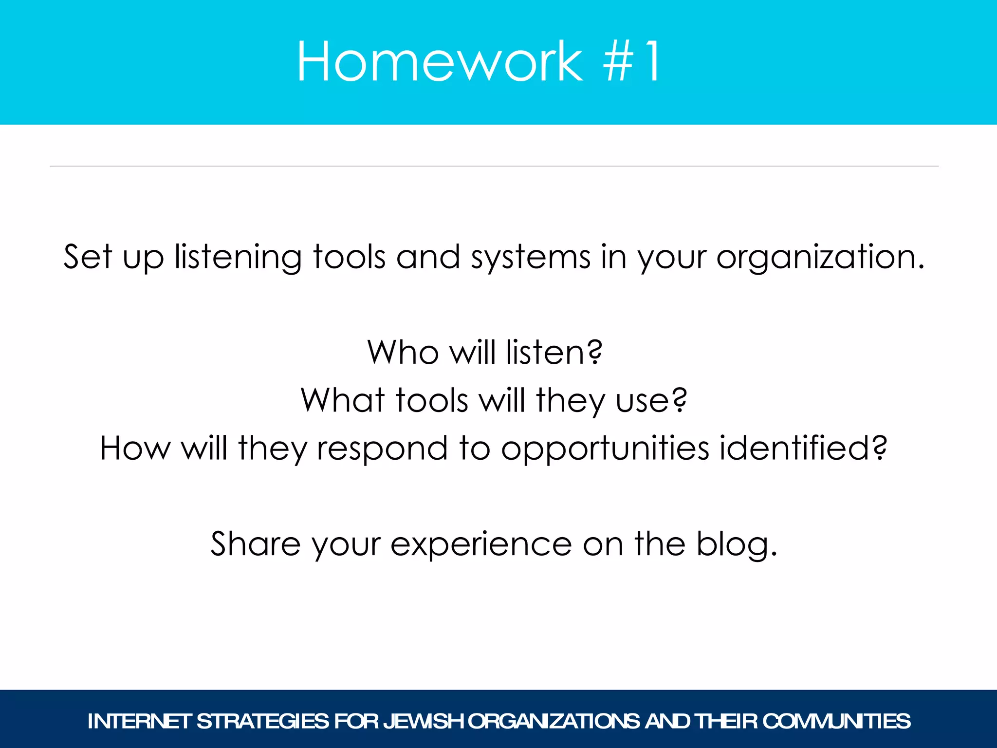 Set up listening tools and systems in your organization. Who will listen?  What tools will they use? How will they respond to opportunities identified? Share your experience on the blog. Homework #1 