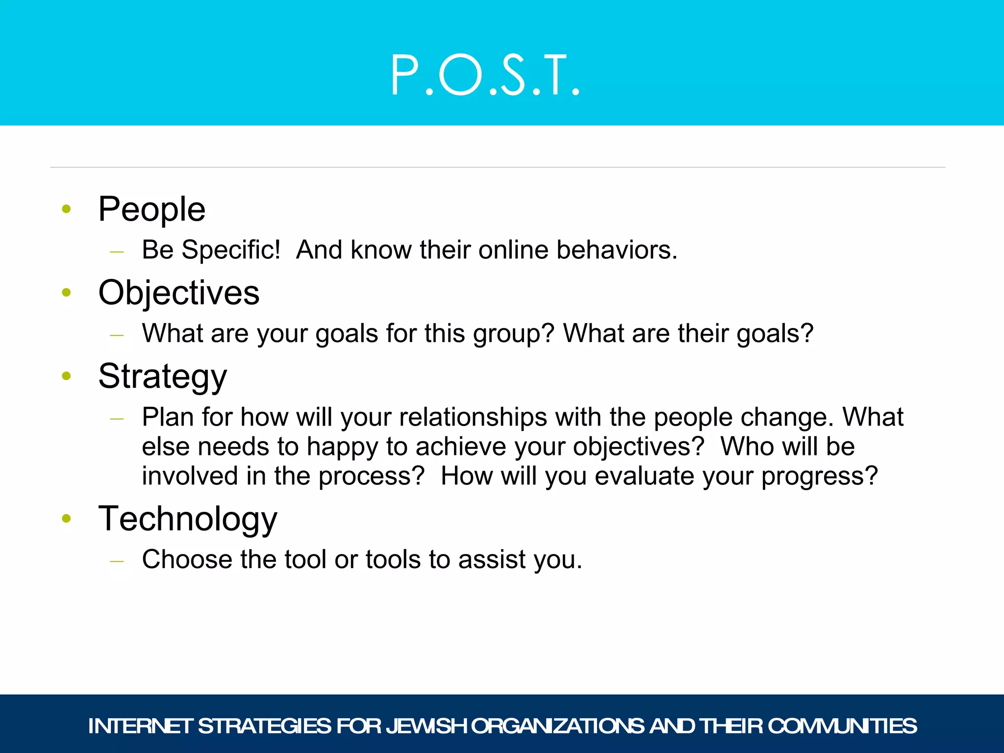 People  Be Specific!  And know their online behaviors. Objectives What are your goals for this group? What are their goals? Strategy Plan for how will your relationships with the people change. What else needs to happy to achieve your objectives?  Who will be involved in the process?  How will you evaluate your progress? Technology Choose the tool or tools to assist you. P.O.S.T. 