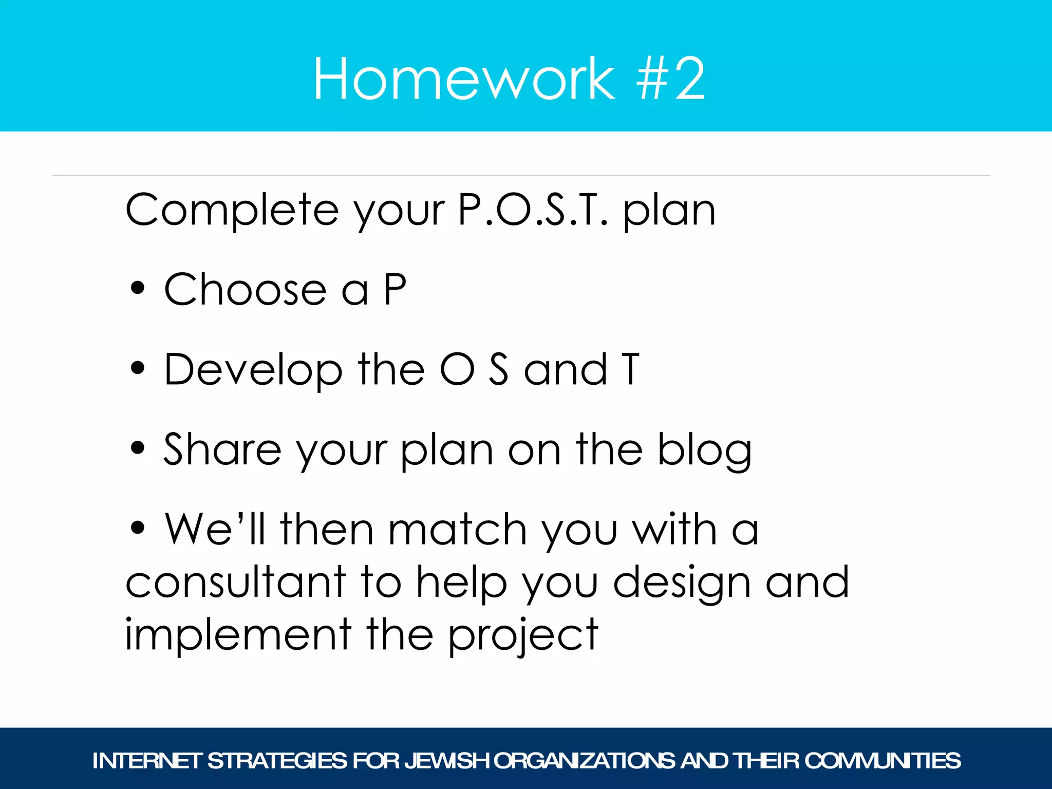 Homework #2 Complete your P.O.S.T. plan Choose a P Develop the O S and T Share your plan on the blog We’ll then match you with a consultant to help you design and implement the project  