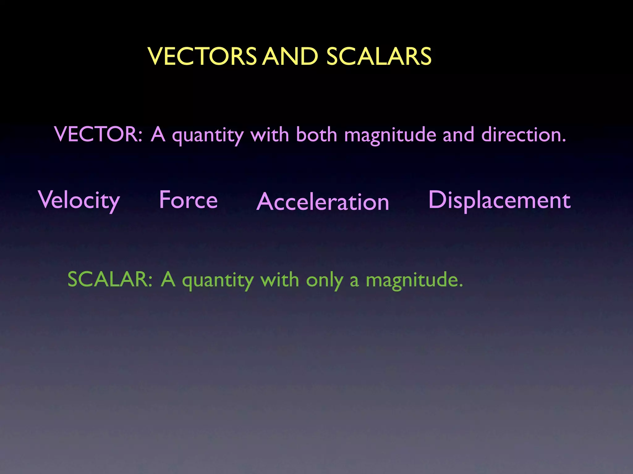 VECTORS AND SCALARS

 VECTOR: A quantity with both magnitude and direction.


Velocity   Force     Acceleration      Displacement


  SCALAR: A quantity with only a magnitude.
 