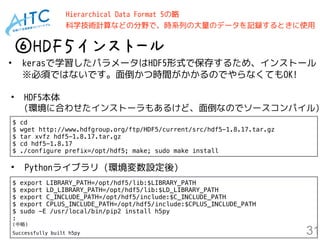 31
⑥HDF５インストール
• kerasで学習したパラメータはHDF5形式で保存するため、インストール 
※必須ではないです。面倒かつ時間がかかるのでやらなくてもOK!
$ cd
$ wget http://www.hdfgroup.org/ftp/HDF5/current/src/hdf5-1.8.17.tar.gz
$ tar xvfz hdf5-1.8.17.tar.gz
$ cd hdf5-1.8.17
$ ./configure prefix=/opt/hdf5; make; sudo make install
Hierarchical Data Format 5の略 
科学技術計算などの分野で、時系列の大量のデータを記録するときに使用
$ export LIBRARY_PATH=/opt/hdf5/lib:$LIBRARY_PATH
$ export LD_LIBRARY_PATH=/opt/hdf5/lib:$LD_LIBRARY_PATH
$ export C_INCLUDE_PATH=/opt/hdf5/include:$C_INCLUDE_PATH
$ export CPLUS_INCLUDE_PATH=/opt/hdf5/include:$CPLUS_INCLUDE_PATH
$ sudo -E /usr/local/bin/pip2 install h5py
:
(中略)
Successfully built h5py
• HDF5本体　 
(環境に合わせたインストーラもあるけど、面倒なのでソースコンパイル)
• Pythonライブラリ (環境変数設定後)
 