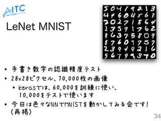 LeNet MNIST
34
• 手書き数字の認識精度テスト
• 28x28ピクセル、70,000枚の画像
• kerasでは、60,000を訓練に使い、 
10,000をテストで使います
• 今日は色々なNNでMNISTを動かしてみる会です！ 
(再掲)
 