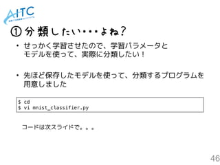 46
①分類したい・・・よね？
• せっかく学習させたので、学習パラメータと 
モデルを使って、実際に分類したい！
• 先ほど保存したモデルを使って、分類するプログラムを 
用意しました
$ cd
$ vi mnist_classifier.py
コードは次スライドで。。。
 