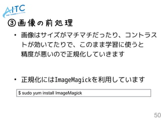 50
• 画像はサイズがマチマチだったり、 
コントラストが効いてたりで、 
このまま学習に使うと精度が悪いので 
正規化していきます
③画像の前処理
$ sudo yum install ImageMagick
• 正規化にはImageMagickを利用しています
 