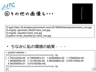55
⑥その他の画像も・・・
$ wget https://dl.dropboxusercontent.com/u/8148946/develop/aws/hand_one.jpg
$ mogrify -geometry 28x28 hand_one.jpg
$ mogrify -equalize hand_one.jpg
$ python mnist_classifier.py hand_one.jpg
-- predict classes --
1/1 [==============================] - 0s
[ 1.70512255e-02 4.73892987e-01 1.40300682e-02 1.17668300e-04
1.29068550e-02 1.12136435e-02 3.36032882e-02 2.87611940e-04
4.36355650e-01 5.41018206e-04]
1/1 [==============================] - 0s
[1]
• ちなみに私の環境の結果・・・
 