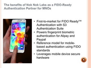5 
• First-to-market for FIDO Ready™ 
Authentication with S3 
Authentication Suite 
• Powers fingerprint biometric 
authentication for Alipay and 
Paypal 
• Reference model for mobile-based 
authentication using FIDO 
standards 
• Leverages mobile device secure 
hardware 
 