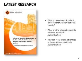 LATEST RESEARCH 
4 
• What is the current Standard 
landscape for Authentication & 
identity? 
• What are the integration points 
between Identity & 
Authentication 
• How can MNO’s take advantage 
of the new opportunities in 
Authentication 
 