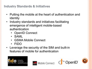 2 
• Putting the mobile at the heart of authentication and 
identity 
• Industry standards and initiatives facilitating 
emergence of intelligent mobile-based 
authentication 
• OpenID Connect 
• SAML 
• GSMA Mobile Connect 
• FIDO 
• Leverage the security of the SIM and built-in 
features of mobile for authentication 
 