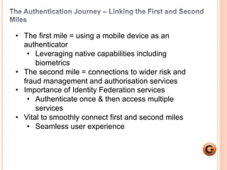 3 
• The first mile = using a mobile device as an 
authenticator 
• Leveraging native capabilities including 
biometrics 
• The second mile = connections to wider risk and 
fraud management and authorisation services 
• Importance of Identity Federation services 
• Authenticate once & then access multiple 
services 
• Vital to smoothly connect first and second miles 
• Seamless user experience 
 