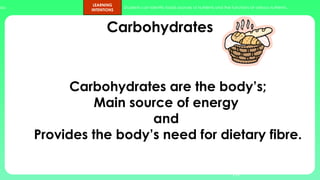 ups.
LEARNING
INTENTIONS
Students can identify foods sources of nutrients and the functions of various nutrients.
Carbohydrates
10
Carbohydrates are the body’s;
Main source of energy
and
Provides the body’s need for dietary fibre.
 