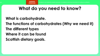 ups.
LEARNING
INTENTIONS
Students can identify foods sources of nutrients and the functions of various nutrients.
What do you need to know?
What is carbohydrate.
The functions of carbohydrates (Why we need it)
The different types
Where it can be found
Scottish dietary goals.
 