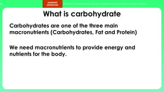 ups.
LEARNING
INTENTIONS
Students can identify foods sources of nutrients and the functions of various nutrients.
What is carbohydrate
Carbohydrates are one of the three main
macronutrients (Carbohydrates, Fat and Protein)
We need macronutrients to provide energy and
nutrients for the body.
 