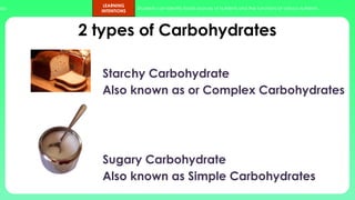 ups.
LEARNING
INTENTIONS
Students can identify foods sources of nutrients and the functions of various nutrients.
2 types of Carbohydrates
Starchy Carbohydrate
Also known as or Complex Carbohydrates
Sugary Carbohydrate
Also known as Simple Carbohydrates
 