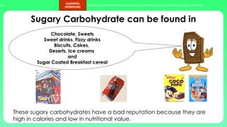 ups.
LEARNING
INTENTIONS
Students can identify foods sources of nutrients and the functions of various nutrients.
Sugary Carbohydrate can be found in
These sugary carbohydrates have a bad reputation because they are
high in calories and low in nutritional value.
Chocolate, Sweets
Sweet drinks, Fizzy drinks
Biscuits, Cakes,
Deserts, Ice creams
and
Sugar Coated Breakfast cereal
 