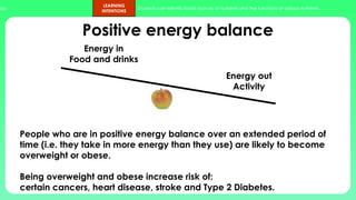 ups.
LEARNING
INTENTIONS
Students can identify foods sources of nutrients and the functions of various nutrients.
Positive energy balance
People who are in positive energy balance over an extended period of
time (i.e. they take in more energy than they use) are likely to become
overweight or obese.
Being overweight and obese increase risk of:
certain cancers, heart disease, stroke and Type 2 Diabetes.
Energy in
Food and drinks
Energy out
Activity
 