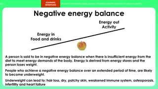 ups.
LEARNING
INTENTIONS
Students can identify foods sources of nutrients and the functions of various nutrients.
Negative energy balance
A person is said to be in negative energy balance when there is insufficient energy from the
diet to meet energy demands of the body. Energy is derived from energy stores and the
person loses weight.
People who achieve a negative energy balance over an extended period of time, are likely
to become underweight.
Underweight can lead to: hair loss, dry, patchy skin, weakened immune system, osteoporosis,
infertility and heart failure
Energy in
Food and drinks
Energy out
Activity
 