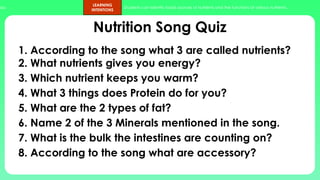 ups.
LEARNING
INTENTIONS
Students can identify foods sources of nutrients and the functions of various nutrients.
Nutrition Song Quiz
1. According to the song what 3 are called nutrients?
2. What nutrients gives you energy?
3. Which nutrient keeps you warm?
4. What 3 things does Protein do for you?
5. What are the 2 types of fat?
6. Name 2 of the 3 Minerals mentioned in the song.
7. What is the bulk the intestines are counting on?
8. According to the song what are accessory?
 