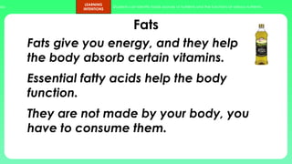 ups.
LEARNING
INTENTIONS
Students can identify foods sources of nutrients and the functions of various nutrients.
Fats
Fats give you energy, and they help
the body absorb certain vitamins.
Essential fatty acids help the body
function.
They are not made by your body, you
have to consume them.
 