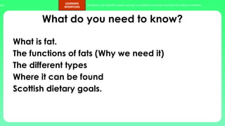 ups.
LEARNING
INTENTIONS
Students can identify foods sources of nutrients and the functions of various nutrients.
What do you need to know?
What is fat.
The functions of fats (Why we need it)
The different types
Where it can be found
Scottish dietary goals.
 