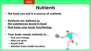 ups.
LEARNING
INTENTIONS
Students can identify foods sources of nutrients and the functions of various nutrients.
4
Nutrients
• The food you eat is a source of nutrients.
• Nutrients are defined as
the substances found in food
• that keep your body functioning.
•
• Your body needs nutrients to…
– Fuel your energy.
– Help you grow.
– Repair itself.
– Maintain basic bodily functions.
 