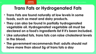 ups.
LEARNING
INTENTIONS
Students can identify foods sources of nutrients and the functions of various nutrients.
Trans Fats or Hydrogenated Fats
• Trans Fats are found naturally at low levels in some
foods, such as meat and dairy products.
• They can also be found in partially hydrogenated
vegetable oil. Hydrogenated vegetable oil must be
declared on a food's ingredients list if it's been included.
• Like saturated fats, trans fats can raise cholesterol levels
in the blood.
• The government recommends that: adults should not
have more than about 5g of trans fats a day
 