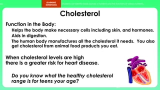 ups.
LEARNING
INTENTIONS
Students can identify foods sources of nutrients and the functions of various nutrients.
Cholesterol
Function in the Body:
Helps the body make necessary cells including skin, and hormones.
Aids in digestion.
The human body manufactures all the cholesterol it needs. You also
get cholesterol from animal food products you eat.
When cholesterol levels are high
there is a greater risk for heart disease.
Do you know what the healthy cholesterol
range is for teens your age?
43
 