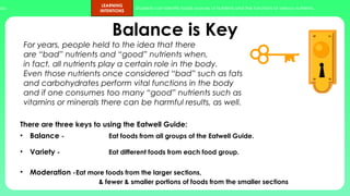 ups.
LEARNING
INTENTIONS
Students can identify foods sources of nutrients and the functions of various nutrients.
Balance is Key
There are three keys to using the Eatwell Guide:
• Balance - Eat foods from all groups of the Eatwell Guide.
• Variety - Eat different foods from each food group.
• Moderation -Eat more foods from the larger sections,
& fewer & smaller portions of foods from the smaller sections
For years, people held to the idea that there
are “bad” nutrients and “good” nutrients when,
in fact, all nutrients play a certain role in the body.
Even those nutrients once considered “bad” such as fats
and carbohydrates perform vital functions in the body
and if one consumes too many “good” nutrients such as
vitamins or minerals there can be harmful results, as well.
 