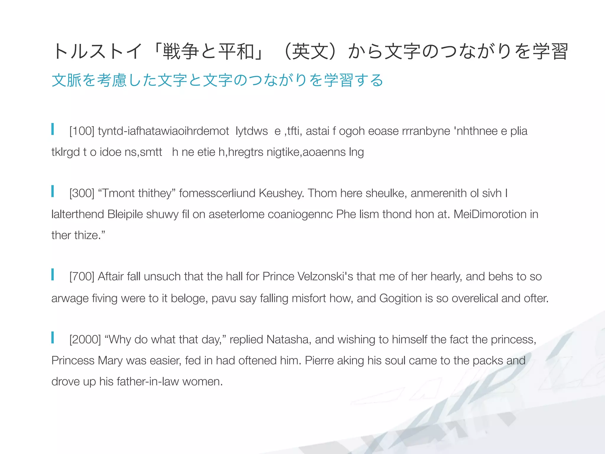 トルストイ「戦争と平和」（英文）から文字のつながりを学習
文脈を考慮した文字と文字のつながりを学習する
  [100] tyntd-iafhatawiaoihrdemot lytdws e ,tfti, astai f ogoh eoase rrranbyne 'nhthnee e plia
tklrgd t o idoe ns,smtt h ne etie h,hregtrs nigtike,aoaenns lng
  [300] “Tmont thithey” fomesscerliund Keushey. Thom here sheulke, anmerenith ol sivh I
lalterthend Bleipile shuwy ﬁl on aseterlome coaniogennc Phe lism thond hon at. MeiDimorotion in
ther thize.”
  [700] Aftair fall unsuch that the hall for Prince Velzonski's that me of her hearly, and behs to so
arwage ﬁving were to it beloge, pavu say falling misfort how, and Gogition is so overelical and ofter.
  [2000] “Why do what that day,” replied Natasha, and wishing to himself the fact the princess,
Princess Mary was easier, fed in had oftened him. Pierre aking his soul came to the packs and
drove up his father-in-law women.
 