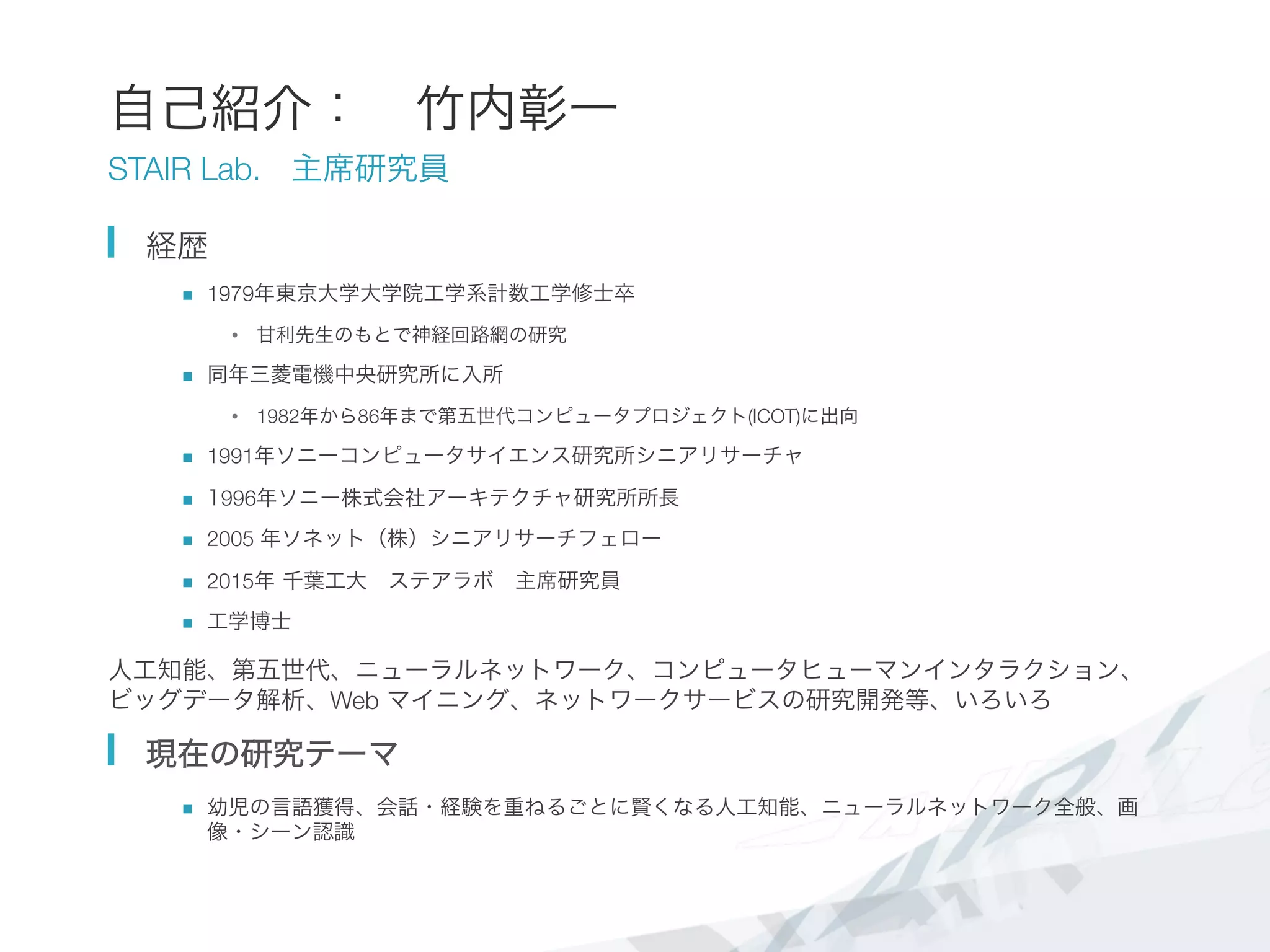 自己紹介： 竹内彰一
STAIR Lab. 主席研究員
  経歴
n  1979年東京大学大学院工学系計数工学修士卒
•  甘利先生のもとで神経回路網の研究 
n  同年三菱電機中央研究所に入所
•  1982年から86年まで第五世代コンピュータプロジェクト(ICOT)に出向
n  1991年ソニーコンピュータサイエンス研究所シニアリサーチャ
n  1996年ソニー株式会社アーキテクチャ研究所所長
n  2005 年ソネット（株）シニアリサーチフェロー
n  2015年 千葉工大 ステアラボ 主席研究員
n  工学博士
人工知能、第五世代、ニューラルネットワーク、コンピュータヒューマンインタラクション、
ビッグデータ解析、Web マイニング、ネットワークサービスの研究開発等、いろいろ
  現在の研究テーマ
n  幼児の言語獲得、会話・経験を重ねるごとに賢くなる人工知能、ニューラルネットワーク全般、画
像・シーン認識
 