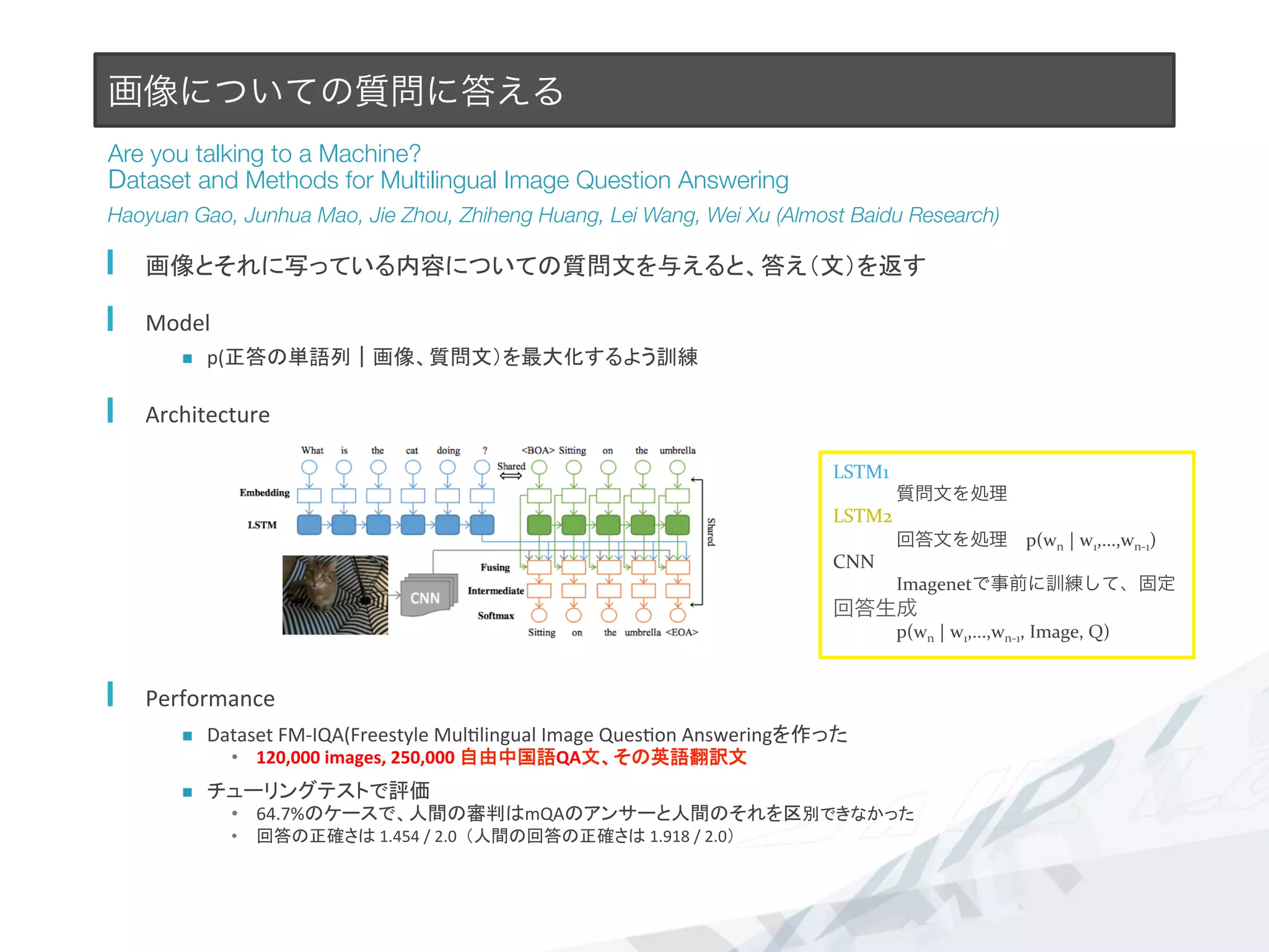 画像についての質問に答える
Are you talking to a Machine?#
Dataset and Methods for Multilingual Image Question Answering
Haoyuan Gao, Junhua Mao, Jie Zhou, Zhiheng Huang, Lei Wang, Wei Xu (Almost Baidu Research)
  画像とそれに写っている内容についての質問文を与えると、答え（文）を返す	
  
  Model	
  
n  p(正答の単語列｜画像、質問文）を最大化するよう訓練	
  
  Architecture	
  
  Performance	
  
n  Dataset	
  FM-­‐IQA(Freestyle	
  Mul7lingual	
  Image	
  Ques7on	
  Answeringを作った	
  
•  120,000	
  images,	
  250,000	
  自由中国語QA文、その英語翻訳文	
  
n  チューリングテストで評価	
  
•  64.7%のケースで、人間の審判はmQAのアンサーと人間のそれを区別できなかった	
  
•  回答の正確さは	
  1.454	
  /	
  2.0	
  	
  （人間の回答の正確さは	
  1.918	
  /	
  2.0）	
LSTM1	
  
質問文を処理	
  
LSTM2	
  
回答文を処理 p(wn	
  |	
  w1,...,wn-­‐1)	
  
CNN	
  
Imagenetで事前に訓練して、固定	
  
回答生成	
  
p(wn	
  |	
  w1,...,wn-­‐1,	
  Image,	
  Q)	
  
 