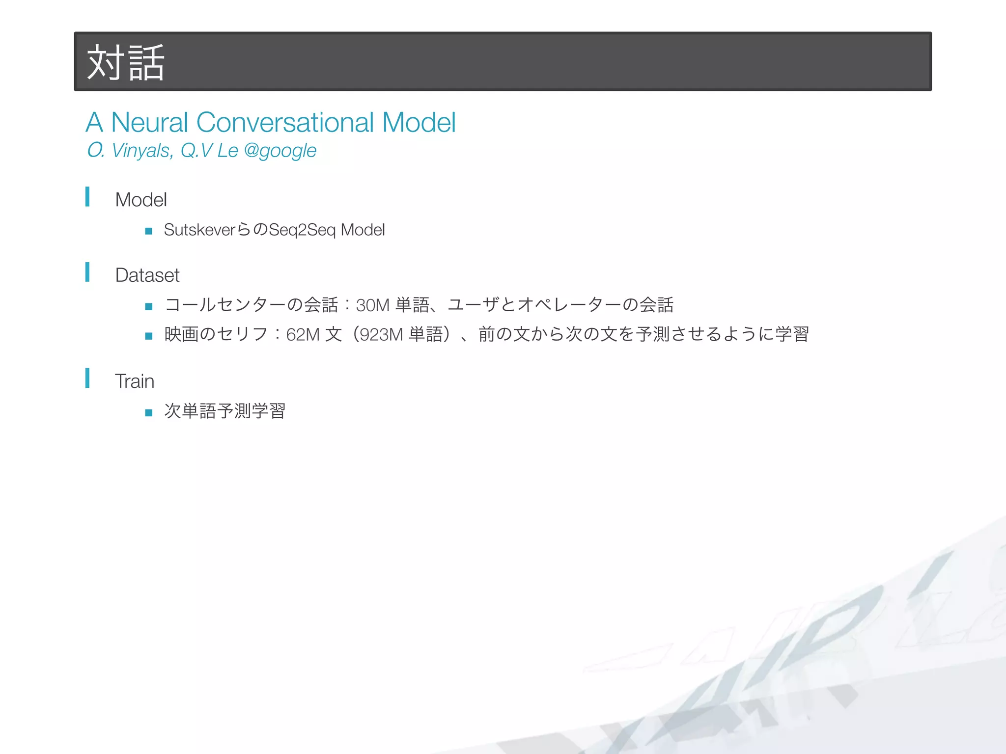 対話
A Neural Conversational Model#
O. Vinyals, Q.V Le @google
  Model
n  SutskeverらのSeq2Seq Model
  Dataset
n  コールセンターの会話：30M 単語、ユーザとオペレーターの会話
n  映画のセリフ：62M 文（923M 単語）、前の文から次の文を予測させるように学習
  Train
n  次単語予測学習
 