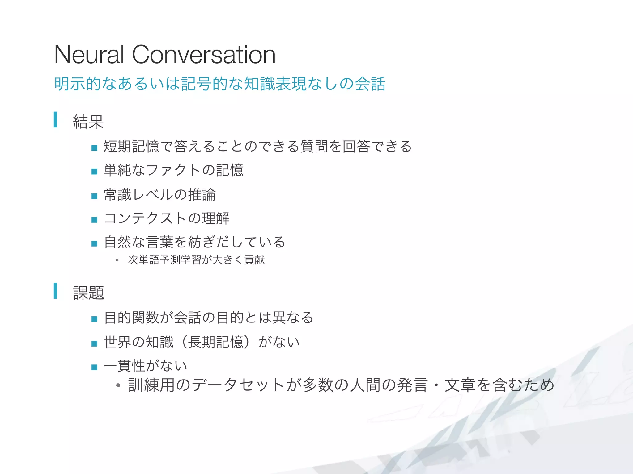 Neural Conversation
明示的なあるいは記号的な知識表現なしの会話
  結果
n  短期記憶で答えることのできる質問を回答できる
n  単純なファクトの記憶
n  常識レベルの推論
n  コンテクストの理解
n  自然な言葉を紡ぎだしている
•  次単語予測学習が大きく貢献
  課題
n  目的関数が会話の目的とは異なる
n  世界の知識（長期記憶）がない
n  一貫性がない
•  訓練用のデータセットが多数の人間の発言・文章を含むため

 