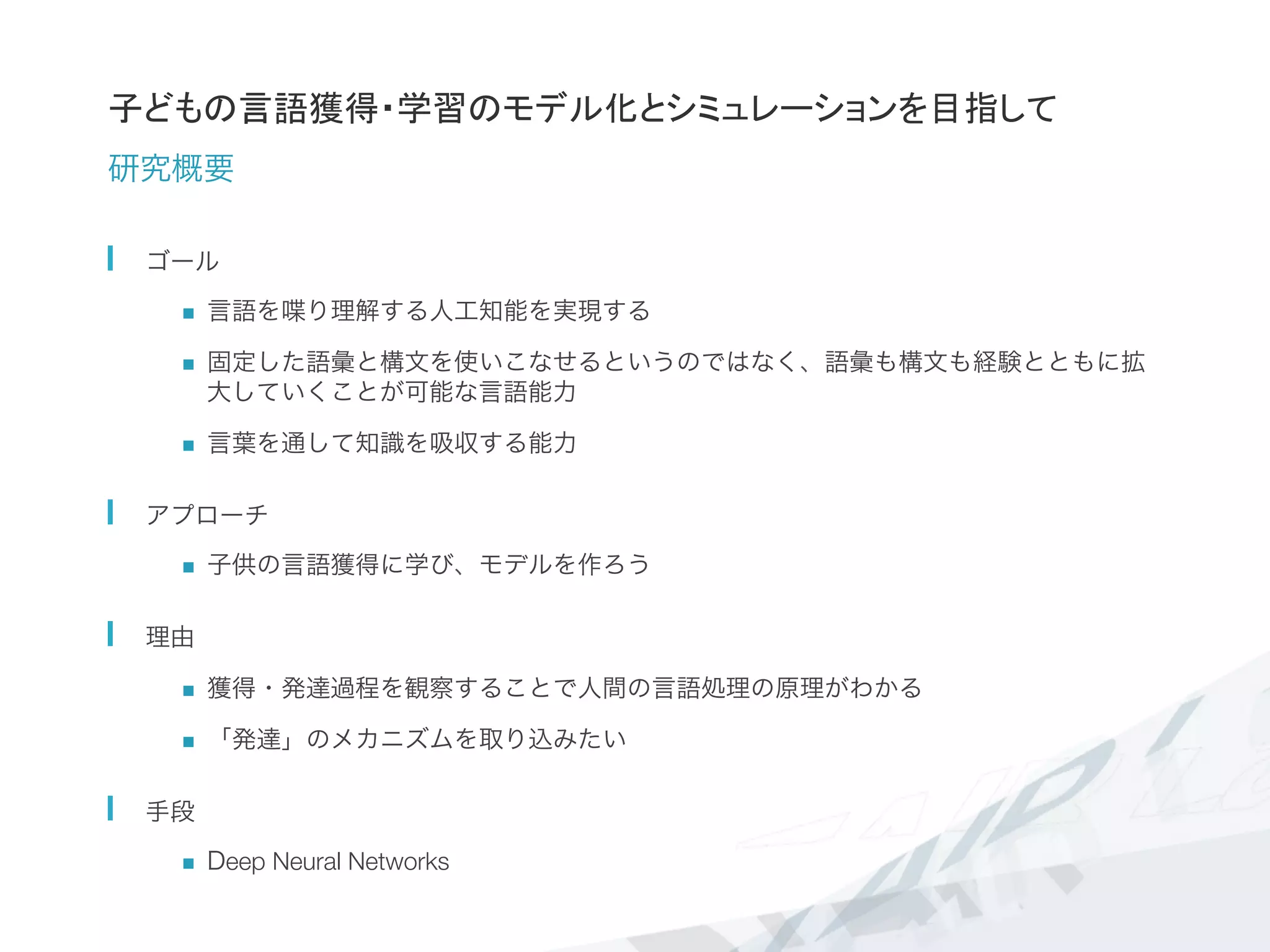 子どもの言語獲得・学習のモデル化とシミュレーションを目指して
研究概要
  ゴール
n  言語を喋り理解する人工知能を実現する
n  固定した語彙と構文を使いこなせるというのではなく、語彙も構文も経験とともに拡
大していくことが可能な言語能力	
  
n  言葉を通して知識を吸収する能力
  アプローチ
n  子供の言語獲得に学び、モデルを作ろう
  理由
n  獲得・発達過程を観察することで人間の言語処理の原理がわかる
n  「発達」のメカニズムを取り込みたい
  手段
n  Deep Neural Networks
 