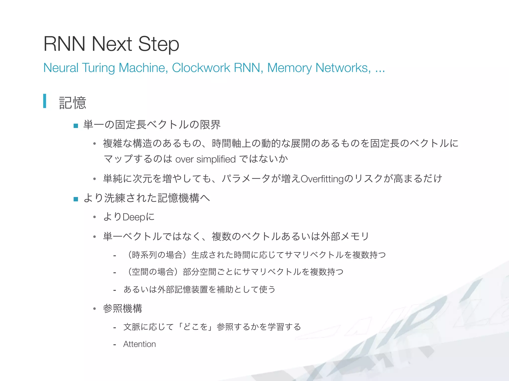 RNN Next Step
Neural Turing Machine, Clockwork RNN, Memory Networks, ...
  記憶
n  単一の固定長ベクトルの限界
•  複雑な構造のあるもの、時間軸上の動的な展開のあるものを固定長のベクトルに
マップするのは over simpliﬁed ではないか
•  単純に次元を増やしても、パラメータが増えOverﬁttingのリスクが高まるだけ
n  より洗練された記憶機構へ
•  よりDeepに
•  単一ベクトルではなく、複数のベクトルあるいは外部メモリ
-  （時系列の場合）生成された時間に応じてサマリベクトルを複数持つ
-  （空間の場合）部分空間ごとにサマリベクトルを複数持つ
-  あるいは外部記憶装置を補助として使う
•  参照機構
-  文脈に応じて「どこを」参照するかを学習する
-  Attention
 