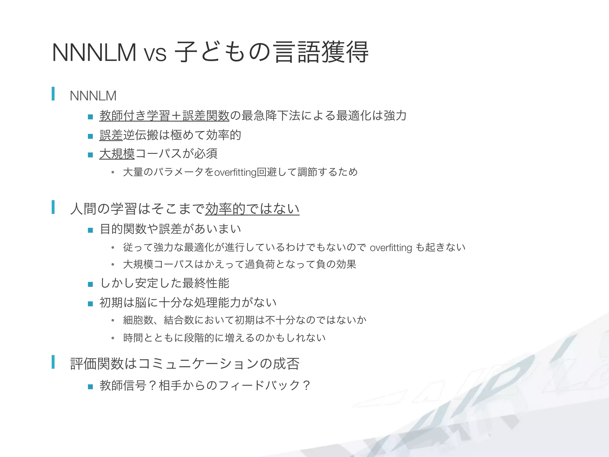 NNNLM vs 子どもの言語獲得
  NNNLM
n  教師付き学習＋誤差関数の最急降下法による最適化は強力
n  誤差逆伝搬は極めて効率的
n  大規模コーパスが必須
•  大量のパラメータをoverﬁtting回避して調節するため
  人間の学習はそこまで効率的ではない
n  目的関数や誤差があいまい
•  従って強力な最適化が進行しているわけでもないので overﬁtting も起きない
•  大規模コーパスはかえって過負荷となって負の効果
n  しかし安定した最終性能
n  初期は脳に十分な処理能力がない
•  細胞数、結合数において初期は不十分なのではないか
•  時間とともに段階的に増えるのかもしれない
  評価関数はコミュニケーションの成否
n  教師信号？相手からのフィードバック？
 