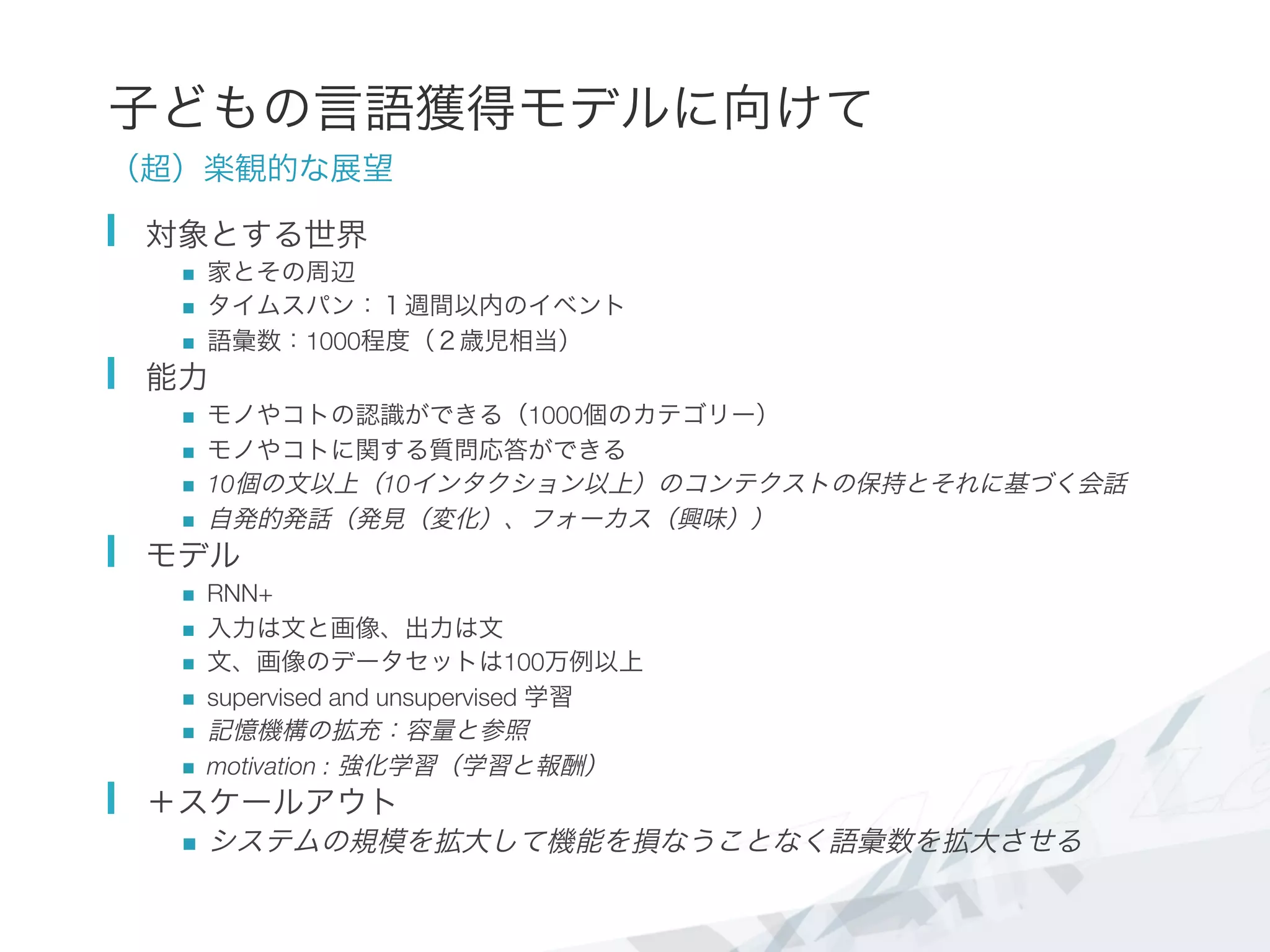 子どもの言語獲得モデルに向けて
（超）楽観的な展望
  対象とする世界
n  家とその周辺
n  タイムスパン：１週間以内のイベント
n  語彙数：1000程度（２歳児相当）
  能力
n  モノやコトの認識ができる（1000個のカテゴリー）
n  モノやコトに関する質問応答ができる
n  10個の文以上（10インタクション以上）のコンテクストの保持とそれに基づく会話
n  自発的発話（発見（変化）、フォーカス（興味））
  モデル
n  RNN+
n  入力は文と画像、出力は文
n  文、画像のデータセットは100万例以上
n  supervised and unsupervised 学習
n  記憶機構の拡充：容量と参照
n  motivation : 強化学習（学習と報酬）
  ＋スケールアウト
n  システムの規模を拡大して機能を損なうことなく語彙数を拡大させる
 