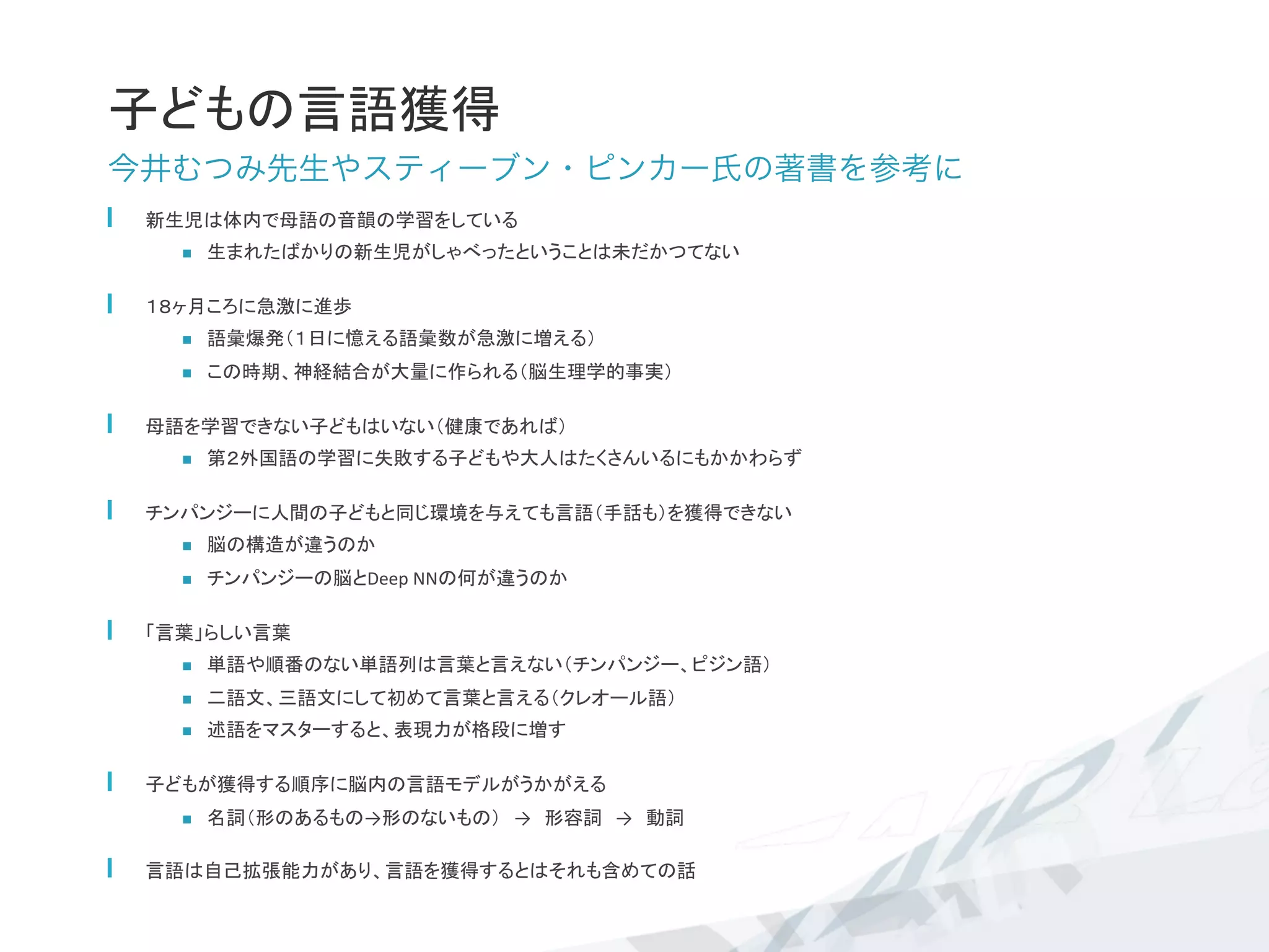 子どもの言語獲得	
今井むつみ先生やスティーブン・ピンカー氏の著書を参考に
  新生児は体内で母語の音韻の学習をしている	
  
n  生まれたばかりの新生児がしゃべったということは未だかつてない	
  
  １８ヶ月ころに急激に進歩	
  
n  語彙爆発（１日に憶える語彙数が急激に増える）	
  
n  この時期、神経結合が大量に作られる（脳生理学的事実）	
  母語を学習できない子どもはいない（健康であれば）	
n  第２外国語の学習に失敗する子どもや大人はたくさんいるにもかかわらず	
  チンパンジーに人間の子どもと同じ環境を与えても言語（手話も）を獲得できない	
  
n  脳の構造が違うのか	
  
n  チンパンジーの脳とDeep	
  NNの何が違うのか	
  「言葉」らしい言葉	
  
n  単語や順番のない単語列は言葉と言えない（チンパンジー、ピジン語）	
  
n  二語文、三語文にして初めて言葉と言える（クレオール語）	
  
n  述語をマスターすると、表現力が格段に増す	
  子どもが獲得する順序に脳内の言語モデルがうかがえる	
n  名詞（形のあるもの→形のないもの）　→　形容詞　→　動詞	
  
  言語は自己拡張能力があり、言語を獲得するとはそれも含めての話	
 