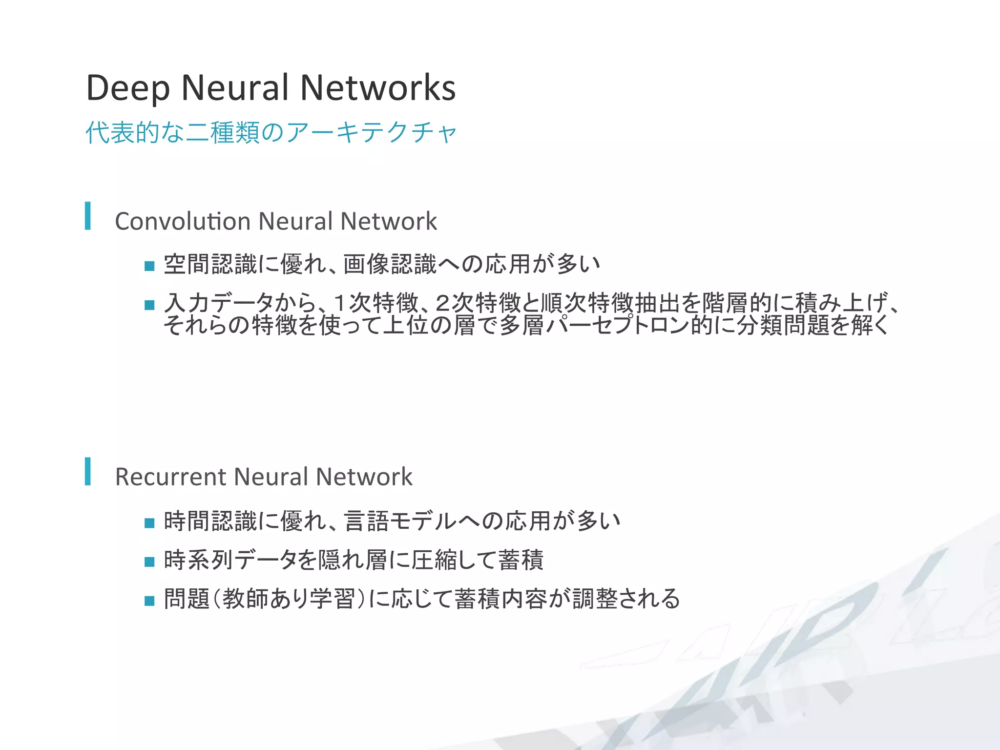 Deep	
  Neural	
  Networks	
代表的な二種類のアーキテクチャ
  Convolu7on	
  Neural	
  Network	
  
n  空間認識に優れ、画像認識への応用が多い	
  
n  入力データから、１次特徴、２次特徴と順次特徴抽出を階層的に積み上げ、
それらの特徴を使って上位の層で多層パーセプトロン的に分類問題を解く	
  
  Recurrent	
  Neural	
  Network	
  
n  時間認識に優れ、言語モデルへの応用が多い	
  
n  時系列データを隠れ層に圧縮して蓄積	
  
n  問題（教師あり学習）に応じて蓄積内容が調整される	
  
 