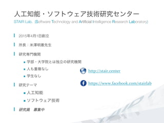 人工知能・ソフトウェア技術研究センター
STAIR Lab. (Software Technology and Artiﬁcial Intelligence Research Laboratory)
  2015年4月1日創立
  所長：米澤明憲先生
  研究専門機関
n  学部・大学院とは独立の研究機関
n  人も重複なし
n  学生なし
  研究テーマ
n  人工知能
n  ソフトウェア技術
  研究員 募集中
http://stair.center	
  
https://www.facebook.com/stairlab	
  
	
  
 